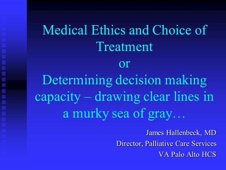 Medical Ethics and Choice of Treatment or Determining decision making capacity – drawing clear lines in a murky sea of gray… James Hallenbeck, MD Director,