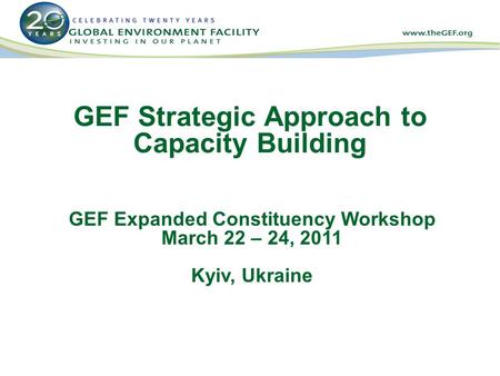 GEF Strategic Approach to Capacity Building GEF Expanded Constituency Workshop March 22 – 24, 2011 Kyiv, Ukraine.