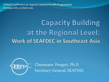 Chumnarn Pongsri, Ph.D. Secretary-General, SEAFDEC Global Conference on Aquatic Animal Health Programmes Panama City, 30 June 2011.