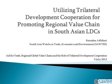 Ratnakar Adhikari South Asia Watch on Trade, Economics and Environment (SAWTEE) Aid for Trade, Regional/Global Value Chains and the Role of Trilateral.