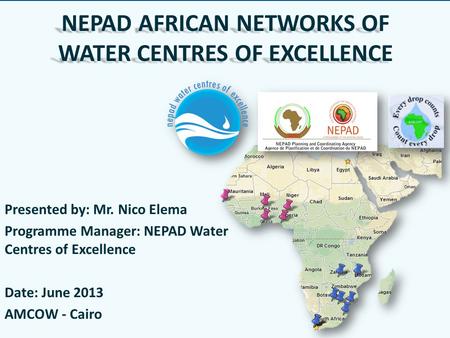 NEPAD AFRICAN NETWORKS OF WATER CENTRES OF EXCELLENCE Presented by: Mr. Nico Elema Programme Manager: NEPAD Water Centres of Excellence Date: June 2013.