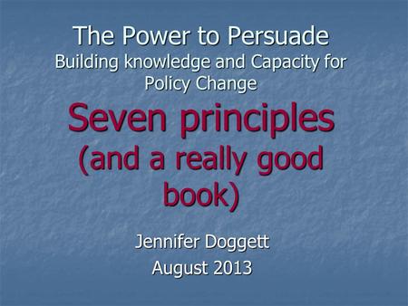 The Power to Persuade Building knowledge and Capacity for Policy Change Seven principles (and a really good book) Jennifer Doggett August 2013.