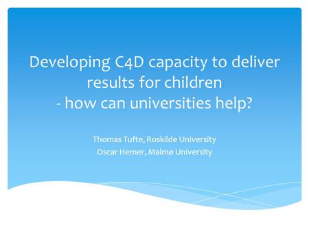Developing C4D capacity to deliver results for children - how can universities help? Thomas Tufte, Roskilde University Oscar Hemer, Malmø University.