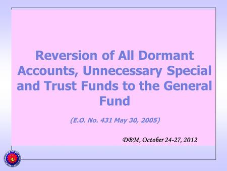 Reversion of All Dormant Accounts, Unnecessary Special and Trust Funds to the General Fund (E.O. No. 431 May 30, 2005) DBM, October 24-27, 2012.