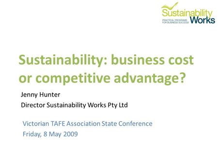 Sustainability: business cost or competitive advantage? Victorian TAFE Association State Conference Friday, 8 May 2009 Jenny Hunter Director Sustainability.