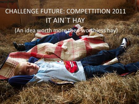 CHALLENGE FUTURE: COMPETTITION 2011 IT AIN´T HAY (An idea worth more then worthless hay)