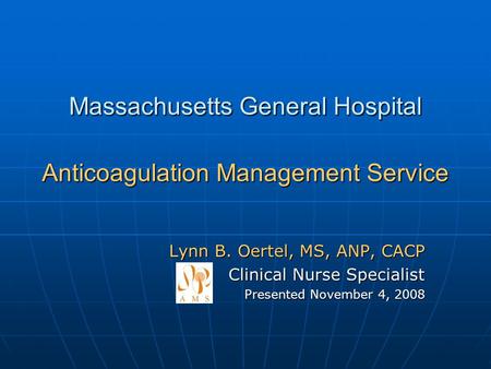 Massachusetts General Hospital Anticoagulation Management Service Lynn B. Oertel, MS, ANP, CACP Clinical Nurse Specialist Presented November 4, 2008.