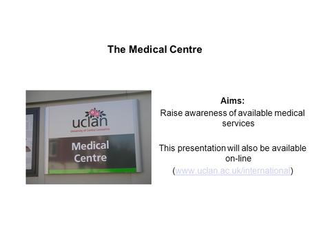 The Medical Centre Aims: Raise awareness of available medical services This presentation will also be available on-line (www.uclan.ac.uk/international)www.uclan.ac.uk/international.