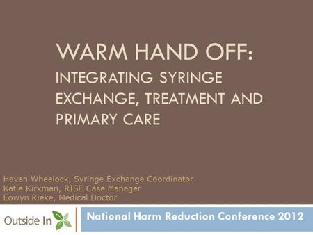 WARM HAND OFF: INTEGRATING SYRINGE EXCHANGE, TREATMENT AND PRIMARY CARE National Harm Reduction Conference 2012 Haven Wheelock, Syringe Exchange Coordinator.
