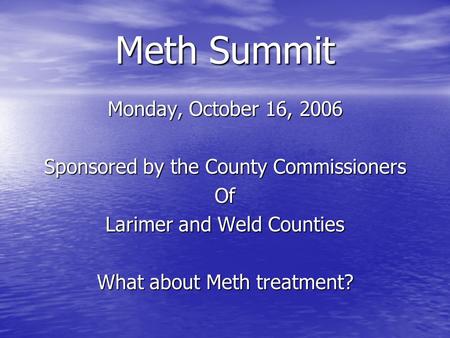 Meth Summit Monday, October 16, 2006 Sponsored by the County Commissioners Of Larimer and Weld Counties What about Meth treatment?