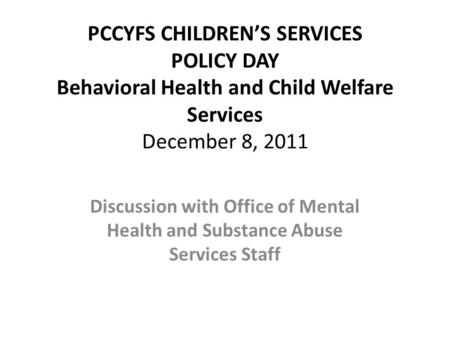 PCCYFS CHILDRENS SERVICES POLICY DAY Behavioral Health and Child Welfare Services December 8, 2011 Discussion with Office of Mental Health and Substance.