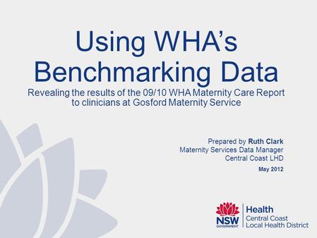 Prepared by Ruth Clark Maternity Services Data Manager Central Coast LHD May 2012 Using WHAs Benchmarking Data Revealing the results of the 09/10 WHA Maternity.
