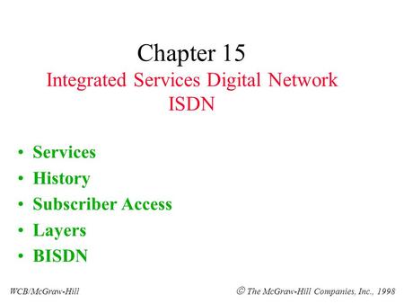 Chapter 15 Integrated Services Digital Network ISDN Services History Subscriber Access Layers BISDN WCB/McGraw-Hill The McGraw-Hill Companies, Inc., 1998.