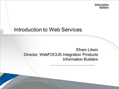 Copyright 2007, Information Builders. Slide 1 Introduction to Web Services Efrem Litwin Director, WebFOCUS Integration Products Information Builders.