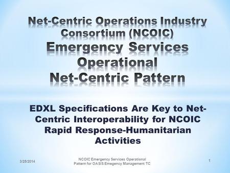 EDXL Specifications Are Key to Net- Centric Interoperability for NCOIC Rapid Response-Humanitarian Activities 3/25/2014 NCOIC Emergency Services Operational.