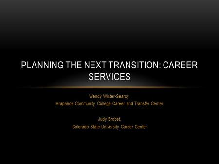 Wendy Winter-Searcy, Arapahoe Community College Career and Transfer Center Judy Brobst, Colorado State University Career Center PLANNING THE NEXT TRANSITION:
