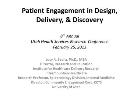 Patient Engagement in Design, Delivery, & Discovery 8 th Annual Utah Health Services Research Conference February 25, 2013 Lucy A. Savitz, Ph.D., MBA Director,