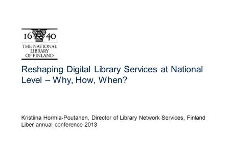 Reshaping Digital Library Services at National Level – Why, How, When? Kristiina Hormia-Poutanen, Director of Library Network Services, Finland Liber annual.