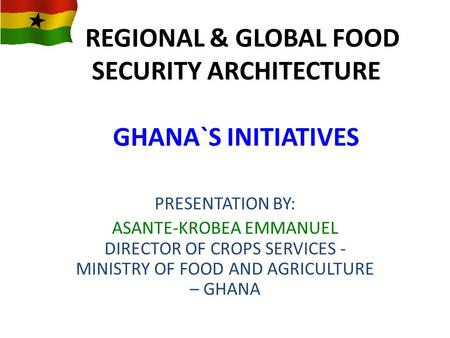 REGIONAL & GLOBAL FOOD SECURITY ARCHITECTURE GHANA`S INITIATIVES PRESENTATION BY: ASANTE-KROBEA EMMANUEL DIRECTOR OF CROPS SERVICES - MINISTRY OF FOOD.