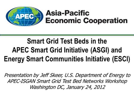 Smart Grid Test Beds in the APEC Smart Grid Initiative (ASGI) and Energy Smart Communities Initiative (ESCI) Presentation by Jeff Skeer, U.S. Department.