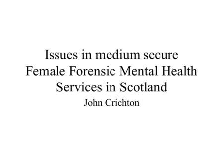 Issues in medium secure Female Forensic Mental Health Services in Scotland John Crichton.