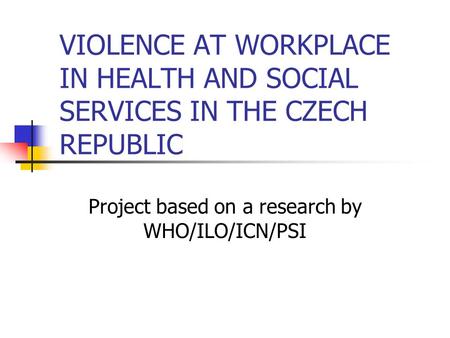 VIOLENCE AT WORKPLACE IN HEALTH AND SOCIAL SERVICES IN THE CZECH REPUBLIC Project based on a research by WHO/ILO/ICN/PSI.