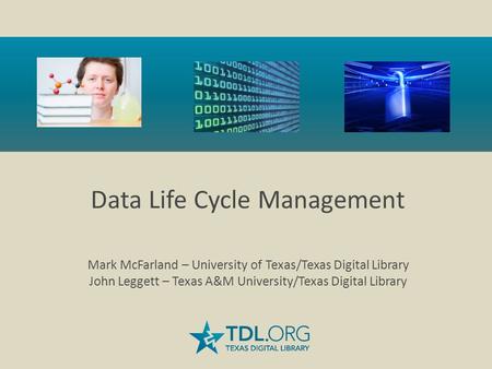 Data Life Cycle Management Mark McFarland – University of Texas/Texas Digital Library John Leggett – Texas A&M University/Texas Digital Library.