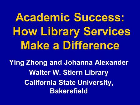 Academic Success: How Library Services Make a Difference Ying Zhong and Johanna Alexander Walter W. Stiern Library California State University, Bakersfield.