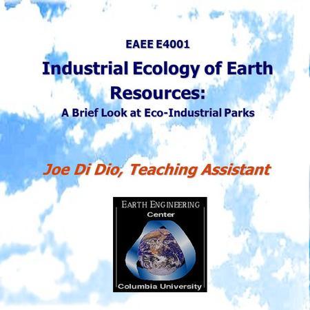 EAEE E4001 Industrial Ecology of Earth Resources: A Brief Look at Eco-Industrial Parks Joe Di Dio, Teaching Assistant.