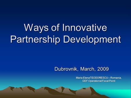 Ways of Innovative Partnership Development Dubrovnik, March, 2009 Maria ElenaTEODORESCU – Romania, GEF Operational Focal Point.