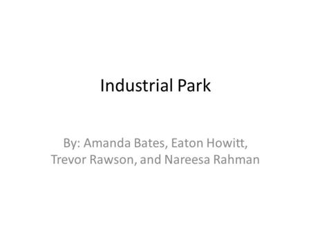 Industrial Park By: Amanda Bates, Eaton Howitt, Trevor Rawson, and Nareesa Rahman.