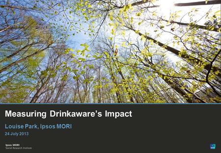 © Ipsos MORI Measuring Drinkawares Impact Louise Park, Ipsos MORI 24 July 2013.