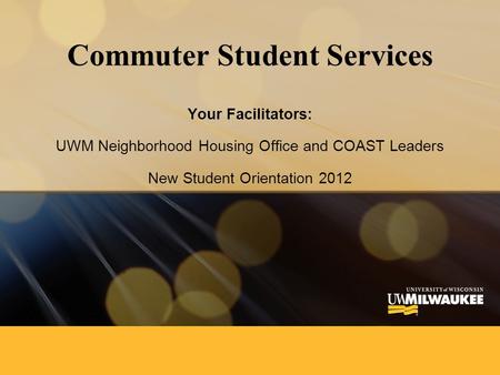 Commuter Student Services Your Facilitators: UWM Neighborhood Housing Office and COAST Leaders New Student Orientation 2012.