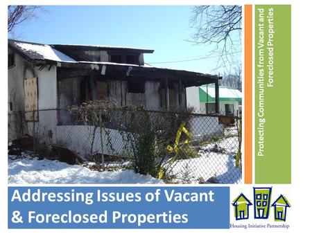 Addressing Issues of Vacant & Foreclosed Properties Protecting Communities from Vacant and Foreclosed Properties.