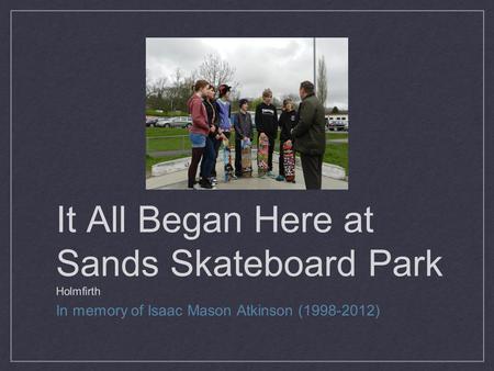 It All Began Here at Sands Skateboard Park Holmfirth In memory of Isaac Mason Atkinson (1998-2012)
