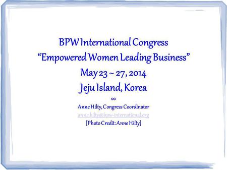 BPW International Congress Empowered Women Leading Business May 23 ~ 27, 2014 Jeju Island, Korea Anne Hilty, Congress Coordinator