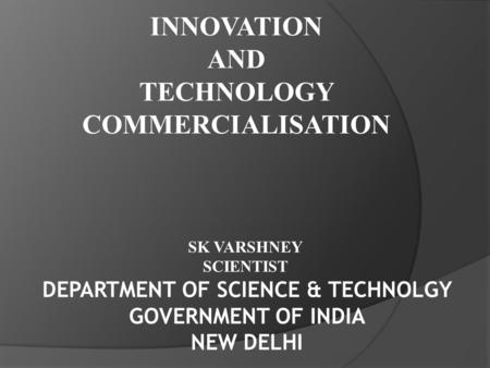INNOVATION AND TECHNOLOGY COMMERCIALISATION DEPARTMENT OF SCIENCE & TECHNOLGY GOVERNMENT OF INDIA NEW DELHI SK VARSHNEY SCIENTIST.