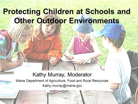 Protecting Children at Schools and Other Outdoor Environments Kathy Murray, Moderator Maine Department of Agriculture, Food and Rural Resources