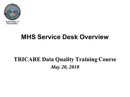 Health Budgets & Financial Policy MHS Service Desk Overview TRICARE Data Quality Training Course May 20, 2010.