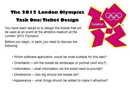 The 2012 London Olympics Task One: Ticket Design You have been asked to to design the tickets that will be used at an event at the athletics stadium at.