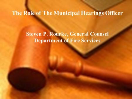 The Role of The Municipal Hearings Officer Steven P. Rourke, General Counsel Department of Fire Services.