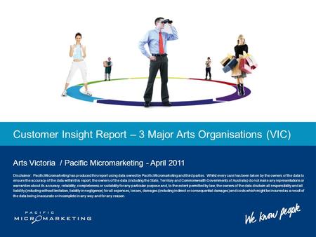 Customer Insight Report – 3 Major Arts Organisations (VIC) Arts Victoria / Pacific Micromarketing - April 2011 Disclaimer: Pacific Micromarketing has produced.
