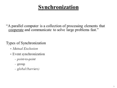 1 Synchronization A parallel computer is a collection of processing elements that cooperate and communicate to solve large problems fast. Types of Synchronization.