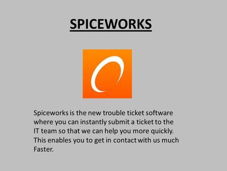 SPICEWORKS Spiceworks is the new trouble ticket software where you can instantly submit a ticket to the IT team so that we can help you more quickly. This.