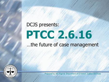 Prepared by the Virginia Department of Criminal Justice Services PTCC 2.6.16 …the future of case management DCJS presents: