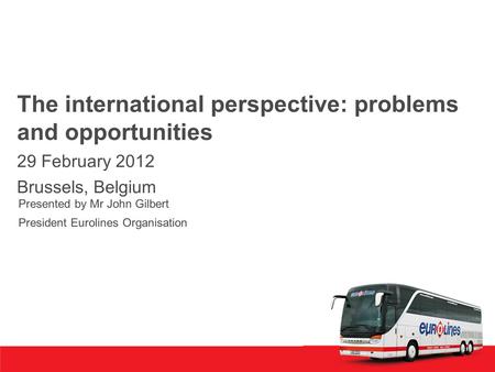 The international perspective: problems and opportunities 29 February 2012 Brussels, Belgium Presented by Mr John Gilbert President Eurolines Organisation.