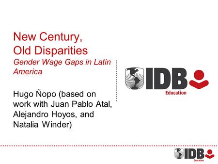 New Century, Old Disparities Gender Wage Gaps in Latin America Hugo Ñopo (based on work with Juan Pablo Atal, Alejandro Hoyos, and Natalia Winder)