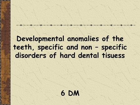 Developmental anomalies of the teeth, specific and non – specific disorders of hard dental tisuess 6 DM.
