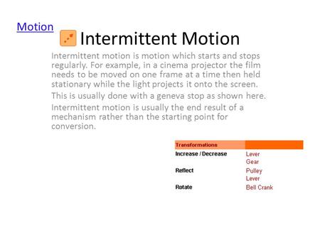 Intermittent Motion Intermittent motion is motion which starts and stops regularly. For example, in a cinema projector the film needs to be moved on one.