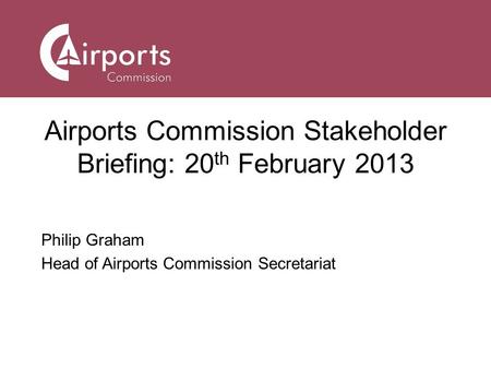 Airports Commission Stakeholder Briefing: 20 th February 2013 Philip Graham Head of Airports Commission Secretariat.